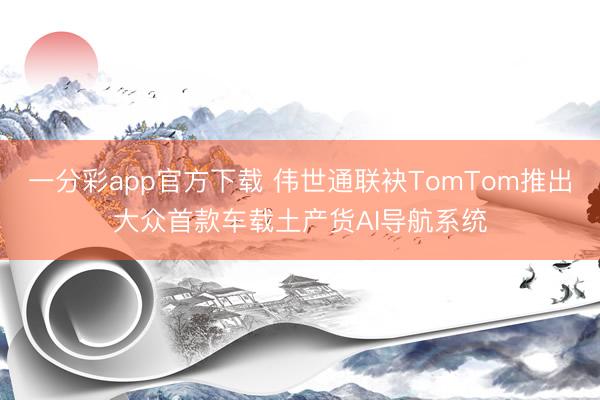一分彩app官方下载 伟世通联袂TomTom推出大众首款车载土产货AI导航系统