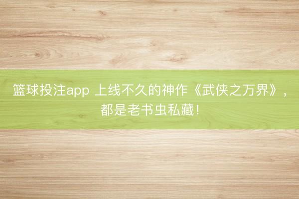 篮球投注app 上线不久的神作《武侠之万界》，都是老书虫私藏！