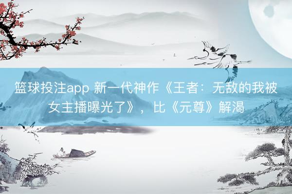 篮球投注app 新一代神作《王者：无敌的我被女主播曝光了》，比《元尊》解渴