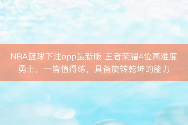 NBA篮球下注app最新版 王者荣耀4位高难度勇士，一皆值得练，具备旋转乾坤的能力