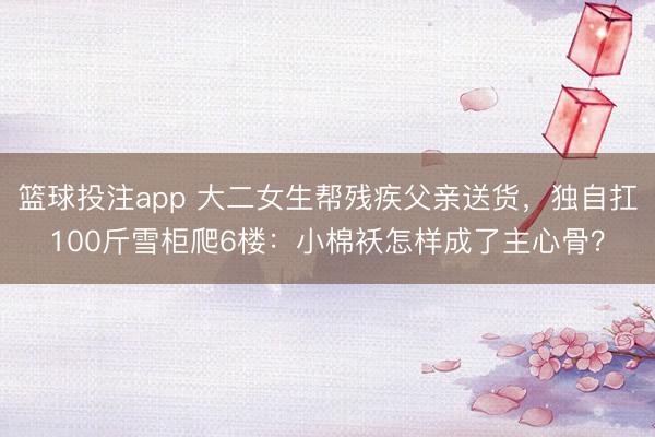 篮球投注app 大二女生帮残疾父亲送货，独自扛100斤雪柜爬6楼：小棉袄怎样成了主心骨？
