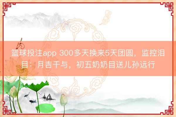 篮球投注app 300多天换来5天团圆，监控泪目：月吉干与，初五奶奶目送儿孙远行
