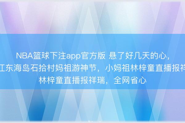NBA篮球下注app官方版 悬了好几天的心，终于落地！湛江东海岛石拾村妈祖游神节，小妈祖林梓童直播报祥瑞，全网省心