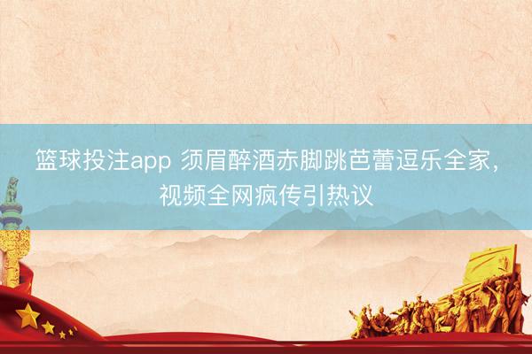 篮球投注app 须眉醉酒赤脚跳芭蕾逗乐全家，视频全网疯传引热议
