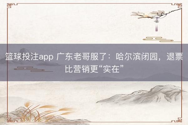篮球投注app 广东老哥服了：哈尔滨闭园，退票比营销更“实在”