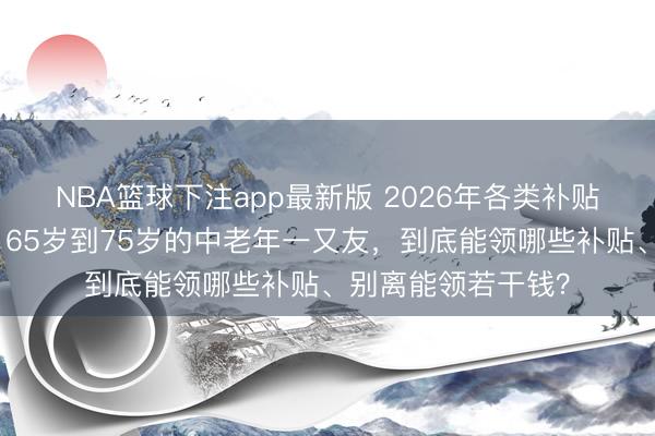NBA篮球下注app最新版 2026年各类补贴披发措施已公布，65岁到75岁的中老年一又友，到底能领哪些补贴、别离能领若干钱？