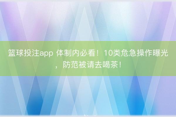 篮球投注app 体制内必看！10类危急操作曝光，防范被请去喝茶！