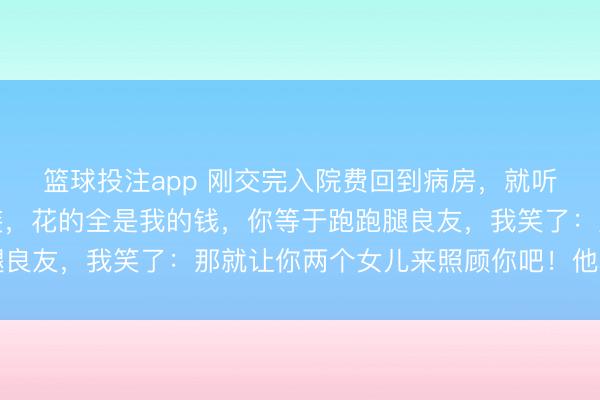 篮球投注app 刚交完入院费回到病房，就听到我爸说：你可真会装，花的全是我的钱，你等于跑跑腿良友，我笑了：那就让你两个女儿来照顾你吧！他骤然急了
