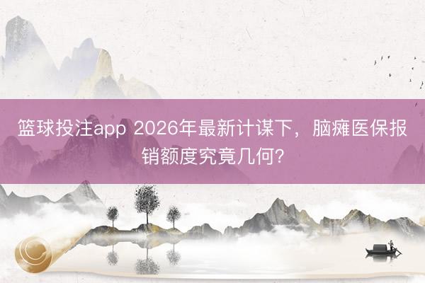 篮球投注app 2026年最新计谋下,脑瘫医保报销额度究竟几何?