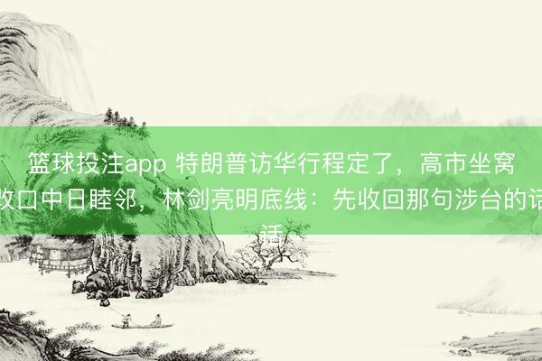 篮球投注app 特朗普访华行程定了，高市坐窝改口中日睦邻，林剑亮明底线：先收回那句涉台的话