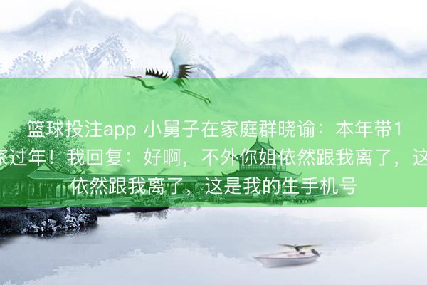 篮球投注app 小舅子在家庭群晓谕：本年带10个共事去姐姐家过年！我回复：好啊，不外你姐依然跟我离了，这是我的生手机号