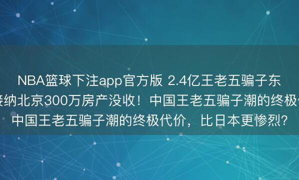 NBA篮球下注app官方版 2.4亿王老五骗子东谈主口 vs 无东谈主接纳北京300万房产没收！中国王老五骗子潮的终极代价，比日本更惨烈？
