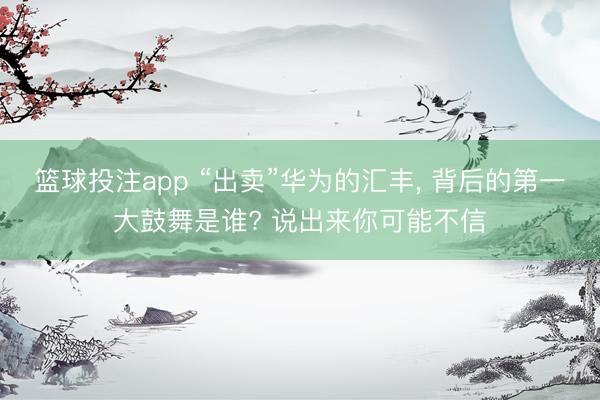 篮球投注app “出卖”华为的汇丰， 背后的第一大鼓舞是谁? 说出来你可能不信