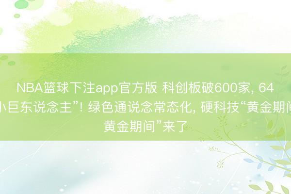 NBA篮球下注app官方版 科创板破600家, 64%为“小巨东说念主”! 绿色通说念常态化, 硬科技“黄金期间”来了